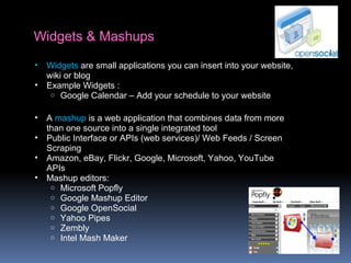 Widgets & Mashups
• Widgets are small applications you can insert into your website,
wiki or blog
• Example Widgets :
o Google Calendar – Add your schedule to your website
• A mashup is a web application that combines data from more
than one source into a single integrated tool
• Public Interface or APIs (web services)/ Web Feeds / Screen
Scraping
• Amazon, eBay, Flickr, Google, Microsoft, Yahoo, YouTube
APIs
• Mashup editors:
o Microsoft Popfly
o Google Mashup Editor
o Google OpenSocial
o Yahoo Pipes
o Zembly
o Intel Mash Maker
 