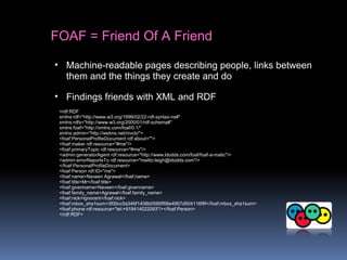 FOAF = Friend Of A Friend
• Machine-readable pages describing people, links between
them and the things they create and do
• Findings friends with XML and RDF
<rdf:RDF
xmlns:rdf="http://www.w3.org/1999/02/22-rdf-syntax-ns#"
xmlns:rdfs="http://www.w3.org/2000/01/rdf-schema#"
xmlns:foaf="http://xmlns.com/foaf/0.1/"
xmlns:admin="http://webns.net/mvcb/">
<foaf:PersonalProfileDocument rdf:about="">
<foaf:maker rdf:resource="#me"/>
<foaf:primaryTopic rdf:resource="#me"/>
<admin:generatorAgent rdf:resource="http://www.ldodds.com/foaf/foaf-a-matic"/>
<admin:errorReportsTo rdf:resource="mailto:leigh@ldodds.com"/>
</foaf:PersonalProfileDocument>
<foaf:Person rdf:ID="me">
<foaf:name>Naveen Agrawal</foaf:name>
<foaf:title>Mr</foaf:title>
<foaf:givenname>Naveen</foaf:givenname>
<foaf:family_name>Agrawal</foaf:family_name>
<foaf:nick>Ignorant</foaf:nick>
<foaf:mbox_sha1sum>3f00cc5a349f1408b0595ff06e4907d504116f8f</foaf:mbox_sha1sum>
<foaf:phone rdf:resource="tel:+919414022093"/></foaf:Person>
</rdf:RDF>
 