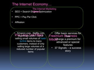 The Internet Economy…
The Long Tail Effect Freemium Business
Model
• Amazon.com , Netflix.com
• Significant profit – out of
selling small volumes of hard-
to-find items to many
customers, instead of only
selling large volumes of a
reduced number of popular
items
• Offer basic services for
free
• Charge a premium for
advanced or special
features
• 37 Signals – a success
story
• SEO = Search Engine Optimization
• PPC = Pay Per Click
• Affiliation
The Internet Marketing
Market
 