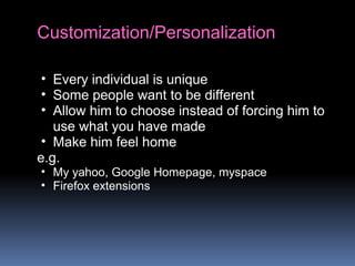 Customization/Personalization
• Every individual is unique
• Some people want to be different
• Allow him to choose instead of forcing him to
use what you have made
• Make him feel home
e.g.
• My yahoo, Google Homepage, myspace
• Firefox extensions
 