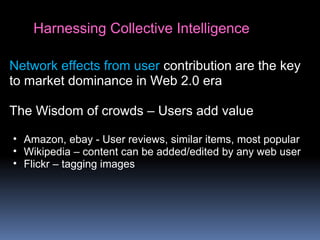 Harnessing Collective Intelligence
Network effects from user contribution are the key
to market dominance in Web 2.0 era
The Wisdom of crowds – Users add value
• Amazon, ebay - User reviews, similar items, most popular
• Wikipedia – content can be added/edited by any web user
• Flickr – tagging images
 