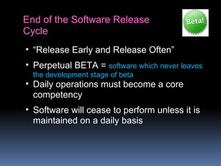 End of the Software Release
Cycle
• “Release Early and Release Often”
• Perpetual BETA = software which never leaves
the development stage of beta
• Daily operations must become a core
competency
• Software will cease to perform unless it is
maintained on a daily basis
 