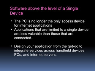 Software above the level of a Single
Device
• The PC is no longer the only access device
for internet applications
• Applications that are limited to a single device
are less valuable than those that are
connected.
• Design your application from the get-go to
integrate services across handheld devices,
PCs, and internet servers.
 