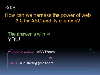 How can we harness the power of web
2.0 for ABC and its clientele?
Q & A
The answer is with ->
YOU!
Post your answers on : ABC Forum
OR
mail it to: nka.alwar@gmail.com
 