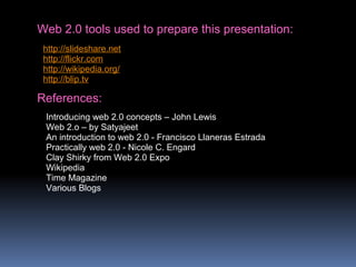 Web 2.0 tools used to prepare this presentation:
http://slideshare.net
http://flickr.com
http://wikipedia.org/
http://blip.tv
References:
Introducing web 2.0 concepts – John Lewis
Web 2.o – by Satyajeet
An introduction to web 2.0 - Francisco Llaneras Estrada
Practically web 2.0 - Nicole C. Engard
Clay Shirky from Web 2.0 Expo
Wikipedia
Time Magazine
Various Blogs
 