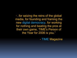 “…for seizing the reins of the global
media, for founding and framing the
new digital democracy, for working
for nothing and beating the pros at
their own game, TIME's Person of
the Year for 2006 is you.”
- TIME Magazine
 
