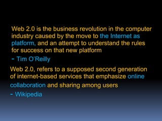 Web 2.0 is the business revolution in the computer
industry caused by the move to the Internet as
platform, and an attempt to understand the rules
for success on that new platform
- Tim O’Reilly
Web 2.0, refers to a supposed second generation
of internet-based services that emphasize online
collaboration and sharing among users
- Wikipedia
 