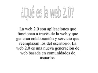 ¿Qué es la web 2.0? La web 2.0 son aplicaciones que funcionan a través de la web y que generan colaboración y servicio que reemplazan los del escritorio. La web 2.0 es una nueva generación de web basada en comunidades de usuarios. 