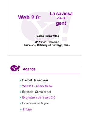 La saviesa
    Web 2.0:                     de la
                                gent

                Ricardo Baeza Yates

              VP, Yahoo! Research
      Barcelona, Catalunya & Santiago, Chile




                                         Yahoo! Research

     Agenda


     Internet i la web avui
     Web 2.0 i Social Media
     Exemple: Cerca social
     Ecosistema de la web 2.0
     La saviesa de la gent

     El futur

4
 