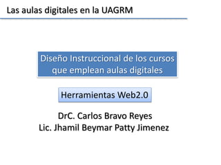 Las aulas digitales en la UAGRM 
Diseño Instruccional de los cursos 
que emplean aulas digitales 
DrC. Carlos Bravo Reyes 
Lic. Jhamil Beymar Patty Jimenez 
 