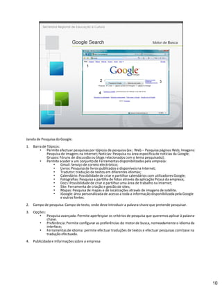 Janela de Pesquisa do Google:
1.   Barra de Tópicos:
              Permite efectuar pesquisas por tópicos de pesquisa (ex.: Web Pesquisa páginas Web; Imagens:
              Pesquisa de imagens na Internet; Notícias: Pesquisa na área específica de notícias da Google;
              Grupos: Fóruns de discussão ou blogs relacionados com o tema pesquisado);
              Permite aceder a um conjunto de Ferramentas disponibilizadas pela empresa:
                       Gmail: Serviço de correio electrónico;
                       Livros: Pesquisa de livros publicados e disponíveis na Internet;
                       Tradutor: tradução de textos em diferentes idiomas;
                       Calendário: Possibilidade de criar e partilhar calendários com utilizadores Google;
                       Fotografias: Pesquisa e partilha de fotos através da aplicação Picasa da empresa;
                       Docs: Possibilidade de criar e partilhar uma área de trabalho na Internet;
                       Site: Ferramenta de criação e gestão de sites;
                       Mapas: Pesquisa de mapas e de localizações através de imagens de satélite.
                       iGoogle: área personalizada de acesso a toda a informação disponibilizada pela Google
                       e outras fontes.
2.   Campo de pesquisa: Campo de texto, onde deve introduzir a palavra-chave que pretende pesquisar.
3.   Opções:
               Pesquisa avançada: Permite aperfeiçoar os critérios de pesquisa que queremos aplicar à palavra-
               chave.
               Preferência: Permite configurar as preferências do motor de busca, nomeadamente o idioma da
               interface;
               Ferramentas de idioma: permite efectuar traduções de textos e efectuar pesquisas com base na
               tradução efectuada.
4.   Publicidade e Informações sobre a empresa




                                                                                                                 10
 
