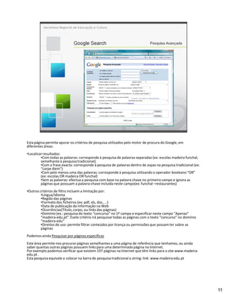Esta página permite apurar os critérios de pesquisa utilizados pelo motor de procura do Google, em
diferentes áreas:
Localizar resultados:
         Com todas as palavras: corresponde à pesquisa de palavras separadas (ex: escolas madeira funchal,
        semelhante à pesquisa tradicional).
         Com a frase exacta: corresponde à pesquisa de palavras dentro de aspas na pesquisa tradicional (ex:
          carpe diem )
         Com pelo menos uma das palavras: corresponde à pesquisa utilizando o operador booleano OR
        (ex: escolas OR madeira OR funchal)
         Sem as palavras: efectua a pesquisa com base na palavra chave no primeiro campo e ignora as
        páginas que possuam a palavra-chave incluída neste campo(ex: funchal restaurantes)
Outros critérios de filtro incluem a limitação por:
         Língua/Idioma
         Região das páginas
         Formato dos ficheiros (ex: pdf, xls, doc, )
         Data de publicação da informação na Web
         Ocorrências(Título, corpo, ou links das páginas)
         Domínio (ex.: pesquisa do texto concurso no 1º campo e especificar neste campo Apenas
         madeira-edu.pt . Esete critério irá pesquisar todas as páginas com o texto concurso no domínio
         madeira-edu
         Direitos de uso: permite filtrar conteúdos por licença ou permissões que possam ter sobre as
        páginas
Podemos ainda Pesquisar por páginas específicas
Este área permite-nos procurar páginas semelhantes a uma página de referência que tenhamos, ou ainda
saber quantas outras páginas possuem links para uma determinada página na Internet.
Por exemplo podemos verificar que existem 197 páginas na Internet que têm links para o site www.madeira-
edu.pt .
Esta pesquisa equivale a colocar na barra de pesquisa tradicional a string: link: www.madeira-edu.pt




                                                                                                               11
 