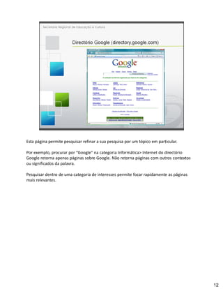 Esta página permite pesquisar refinar a sua pesquisa por um tópico em particular.

Por exemplo, procurar por Google" na categoria Informática> Internet do directório
Google retorna apenas páginas sobre Google. Não retorna páginas com outros contextos
ou significados da palavra.

Pesquisar dentro de uma categoria de interesses permite focar rapidamente as páginas
mais relevantes.




                                                                                       12
 
