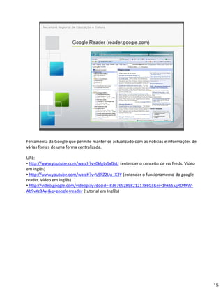 Ferramenta da Google que permite manter-se actualizado com as notícias e informações de
várias fontes de uma forma centralizada.

URL:
  http://www.youtube.com/watch?v=0klgLsSxGsU (entender o conceito de rss feeds. Vídeo
em inglês)
  http://www.youtube.com/watch?v=VSPZ2Uu_X3Y (entender o funcionamento do google
reader. Vídeo em inglês)
  http://video.google.com/videoplay?docid=-8367692858212178603&ei=1hk6S ujRD4XW-
Ab9vKz3Aw&q=google+reader (tutorial em Inglês)




                                                                                          15
 