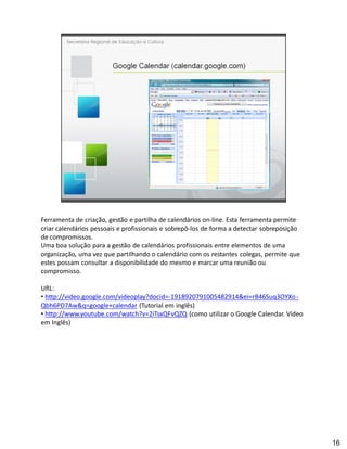 Ferramenta de criação, gestão e partilha de calendários on-line. Esta ferramenta permite
criar calendários pessoais e profissionais e sobrepô-los de forma a detectar sobreposição
de compromissos.
Uma boa solução para a gestão de calendários profissionais entre elementos de uma
organização, uma vez que partilhando o calendário com os restantes colegas, permite que
estes possam consultar a disponibilidade do mesmo e marcar uma reunião ou
compromisso.

URL:
 http://video.google.com/videoplay?docid=-1918920791005482914&ei=rB46Suq3OYXo -
Qbh6PD7Aw&q=google+calendar (Tutorial em inglês)
 http://www.youtube.com/watch?v=2iTsxQFvQZQ (como utilizar o Google Calendar. Vídeo
em Inglês)




                                                                                            16
 