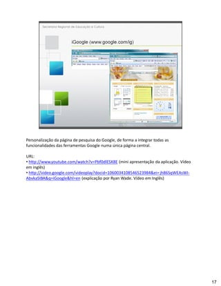 Personalização da página de pesquisa do Google, de forma a integrar todas as
funcionalidades das ferramentas Google numa única página central.

URL:
 http://www.youtube.com/watch?v=Pbf0dlESX8E (mini apresentação da aplicação. Vídeo
em inglês)
 http://video.google.com/videoplay?docid=1060034108546523984&ei= jh86SqWEAsWI-
AbvkaSIBA&q=iGoogle&hl=en (explicação por Ryan Wade. Vídeo em Inglês)




                                                                                     17
 