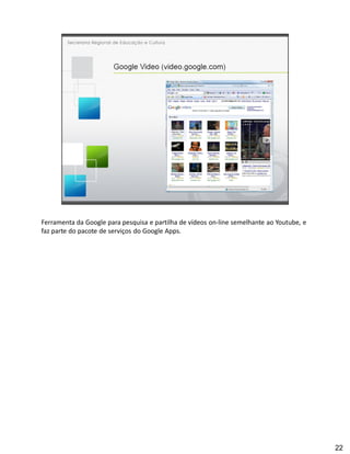 Ferramenta da Google para pesquisa e partilha de vídeos on-line semelhante ao Youtube, e
faz parte do pacote de serviços do Google Apps.




                                                                                           22
 