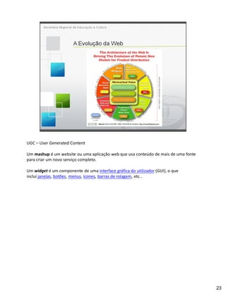 UGC User Generated Content

Um mashup é um website ou uma aplicação web que usa conteúdo de mais de uma fonte
para criar um novo serviço completo.

Um widget é um componente de uma interface gráfica do utilizador (GUI), o que
inclui janelas, botões, menus, ícones, barras de rolagem, etc..




                                                                                    23
 