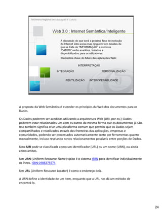 A proposta da Web Semântica é estender os princípios da Web dos documentos para os
Dados.

Os Dados poderem ser acedidos utilizando a arquitectura Web (URI, por ex.); Dados
poderem estar relacionados uns com os outros da mesma forma que os documentos já são.
Isso também significa criar uma plataforma comum que permita que os Dados sejam
compartilhados e reutilizados através das fronteiras das aplicações, empresas e
comunidades, podendo ser processados automaticamente tanto por ferramentas quanto
manualmente, incluso revelando novos relacionamentos possíveis entre porções de Dados.

Uma URI pode se classificada como um identificador (URL) ou um nome (URN), ou ainda
como ambos.

Um URN (Uniform Resource Name) típico é o sistema ISBN para identificar individualmente
os livros. ISBN 0486275574

Um URL (Uniform Resource Locator) é como o endereço dela.

A URN define a identidade de um item, enquanto que a URL nos dá um método de
encontrá-lo.




                                                                                          24
 