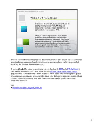 Embora o termo tenha uma conotação de uma nova versão para a Web, ele não se refere à
atualização nas suas especificações técnicas, mas a uma mudança na forma como ela é
encarada por usuários e desenvolvedores.

O termo Web 2.0 foi usado pela primeira vez em Outubro de 2004 pela O'Reilly Media e
pela MediaLive International como nome de uma série de conferências sobre o tema,
popularizando-se rapidamente a partir de então. Tratou-se de uma constatação de que as
empresas que conseguiram se manter através da crise da Internet possuíam características
comuns entre si, o que criou uma série de conceitos agrupados que formam o que
chamamos Web 2.0.

URL
 http://en.wikipedia.org/wiki/Web_2.0




                                                                                           6
 