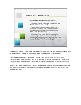 AJAX e Flash: trajem a experiência do posto de trabalho normal para o ambiente Web, seja
do ponto de vista gráfico ou usabilidade como seja a função Drag and Drop

A arquitectura orientada a serviços é a forma como as aplicações expõem a suas
funcionalidades para que outras aplicações possam estudá-las e integrá-las, como novas
funcionalidades, enriquecendo a qualidade e quantidade de serviços que disponibilizam.

Rede Social o participante passa a ser um colaborador, participa, interage e permite que a
aplicação disponibilize esse conhecimento de uma forma transparente. O utilizador faz
parte da aplicação.




                                                                                             7
 