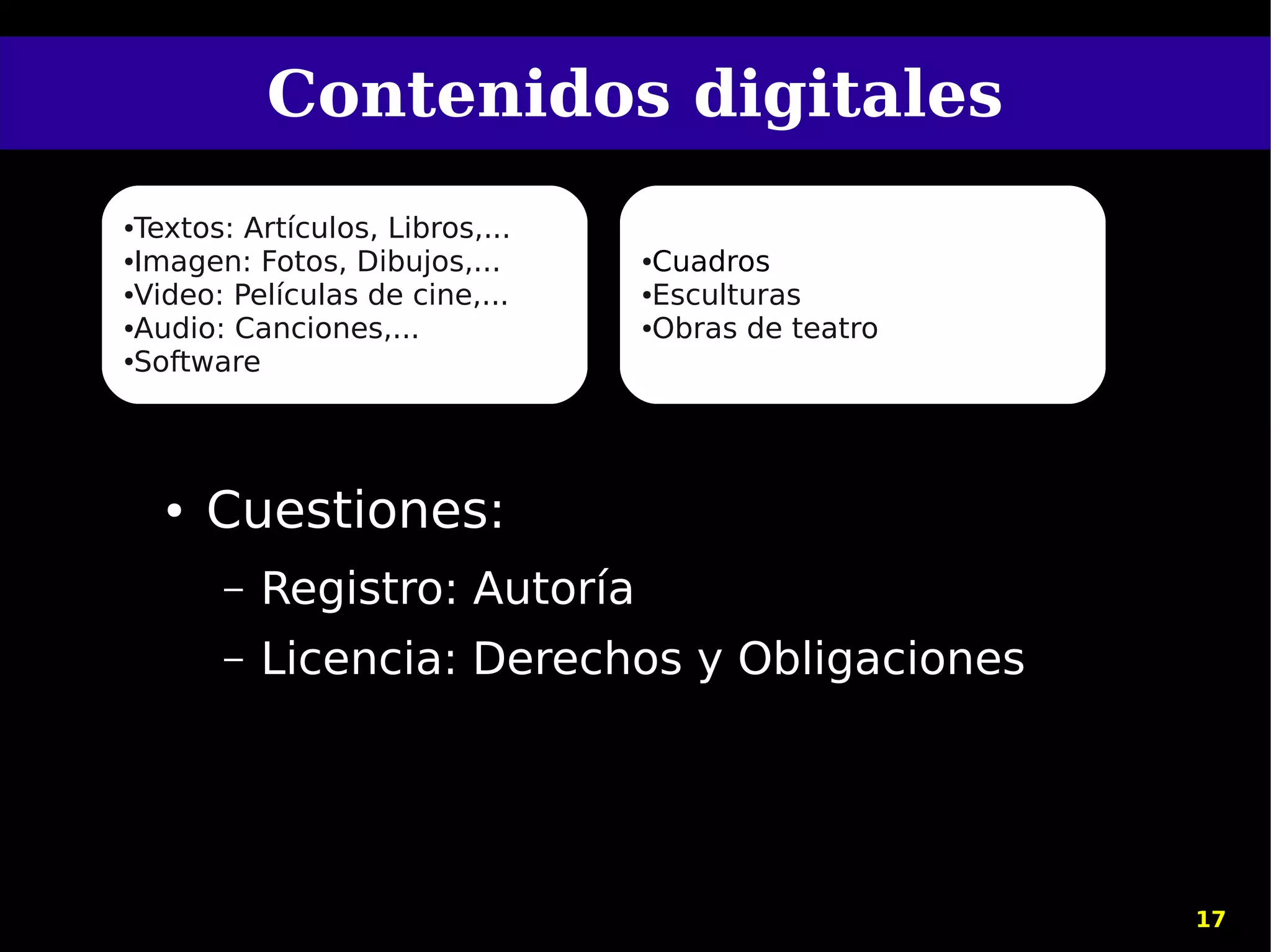 Contenidos digitales
●Textos: Artículos, Libros,...
●Imagen: Fotos, Dibujos,...      ●Cuadros
●Video: Películas de cine,...    ●Esculturas

●Audio: Canciones,...            ●Obras de teatro

●Software




    ●   Cuestiones:
        –   Registro: Autoría
        –   Licencia: Derechos y Obligaciones




                                                    17
 