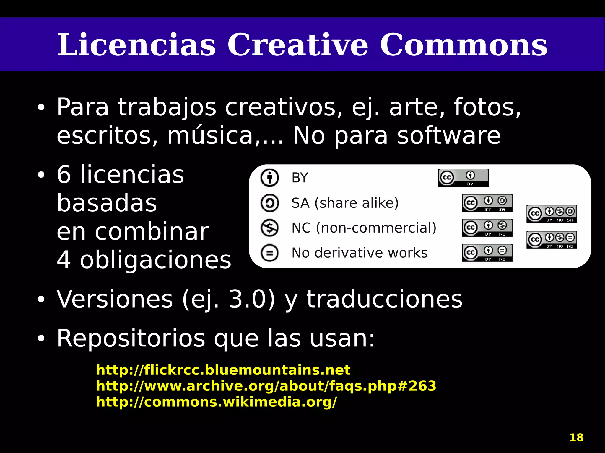 Licencias Creative Commons
●   Para trabajos creativos, ej. arte, fotos,
    escritos, música,... No para software
●   6 licencias               BY

    basadas                   SA (share alike)

    en combinar               NC (non-commercial)
                              No derivative works
    4 obligaciones
●   Versiones (ej. 3.0) y traducciones
●   Repositorios que las usan:
       http://flickrcc.bluemountains.net
       http://www.archive.org/about/faqs.php#263
       http://commons.wikimedia.org/

                                                    18
 