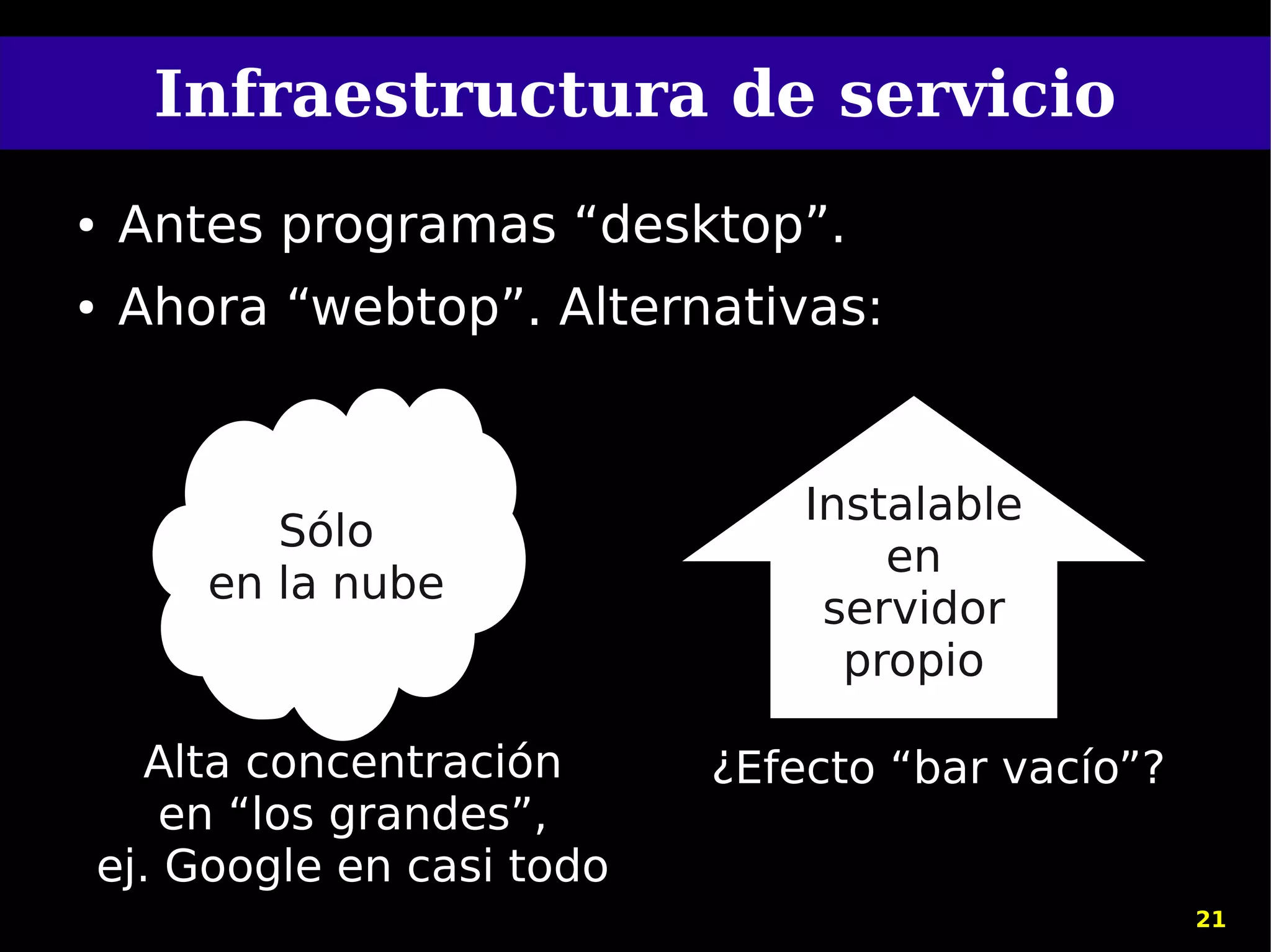 Infraestructura de servicio
●   Antes programas “desktop”.
●   Ahora “webtop”. Alternativas:


                                  Instalable
            Sólo
                                      en
         en la nube
                                   servidor
                                    propio

       Alta concentración     ¿Efecto “bar vacío”?
        en “los grandes”,
    ej. Google en casi todo
                                                     21
 