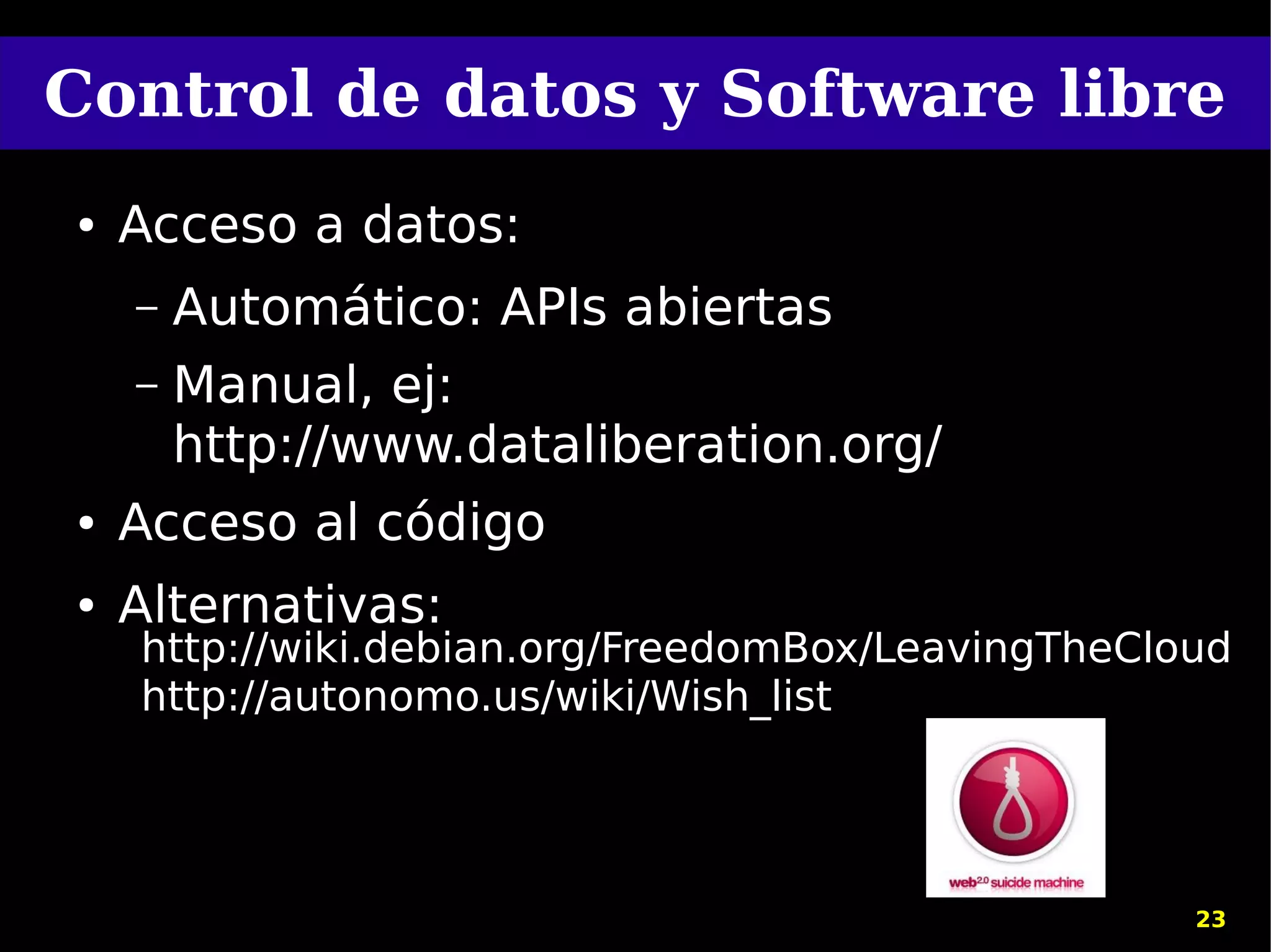 Control de datos y Software libre
●   Acceso a datos:
    –   Automático: APIs abiertas
    –   Manual, ej:
        http://www.dataliberation.org/
●   Acceso al código
●   Alternativas:
    http://wiki.debian.org/FreedomBox/LeavingTheCloud
    http://autonomo.us/wiki/Wish_list




                                                   23
 