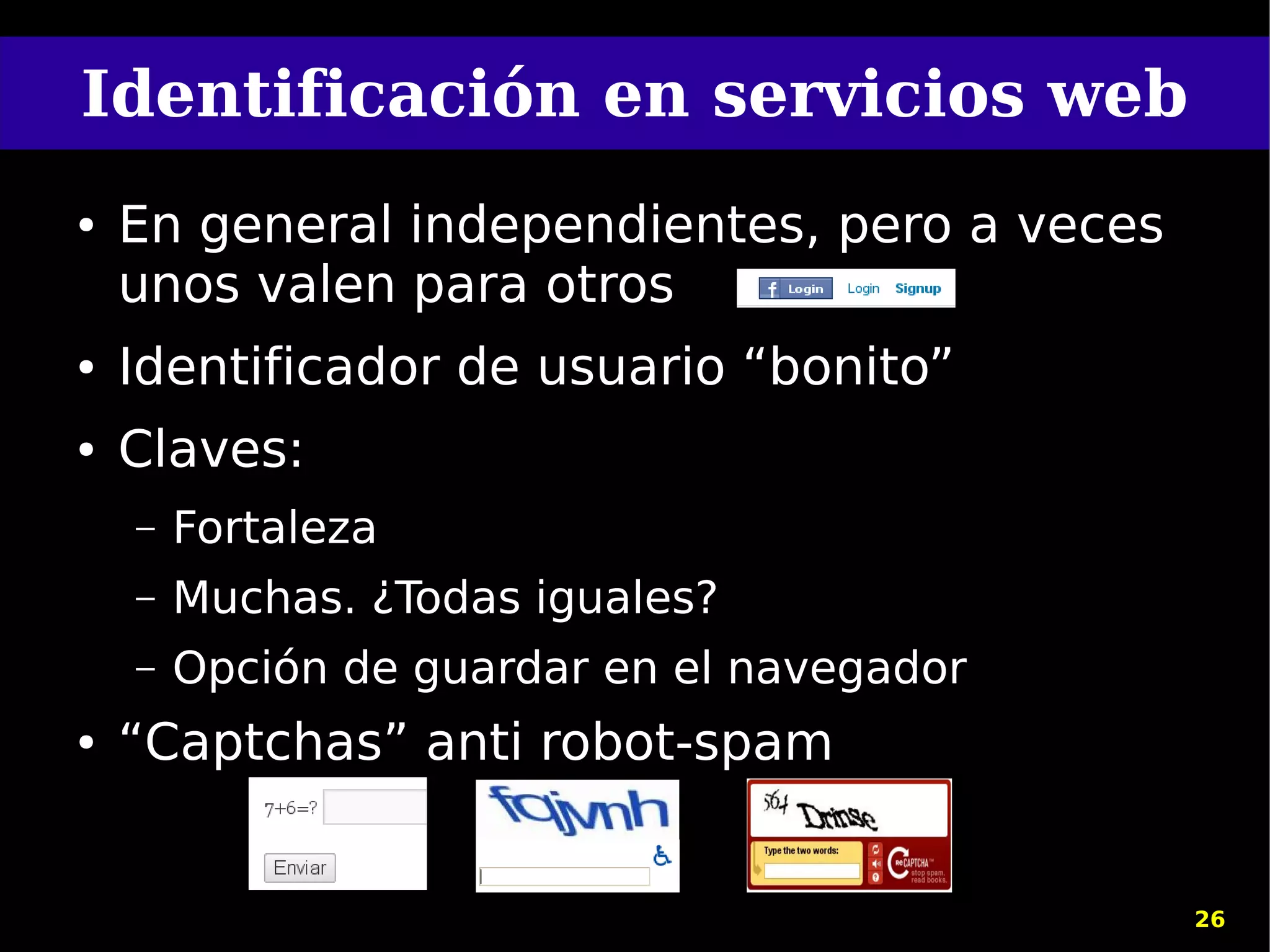 Identificación en servicios web
●   En general independientes, pero a veces
    unos valen para otros
●   Identificador de usuario “bonito”
●   Claves:
    –   Fortaleza
    –   Muchas. ¿Todas iguales?
    –   Opción de guardar en el navegador
●   “Captchas” anti robot-spam


                                              26
 