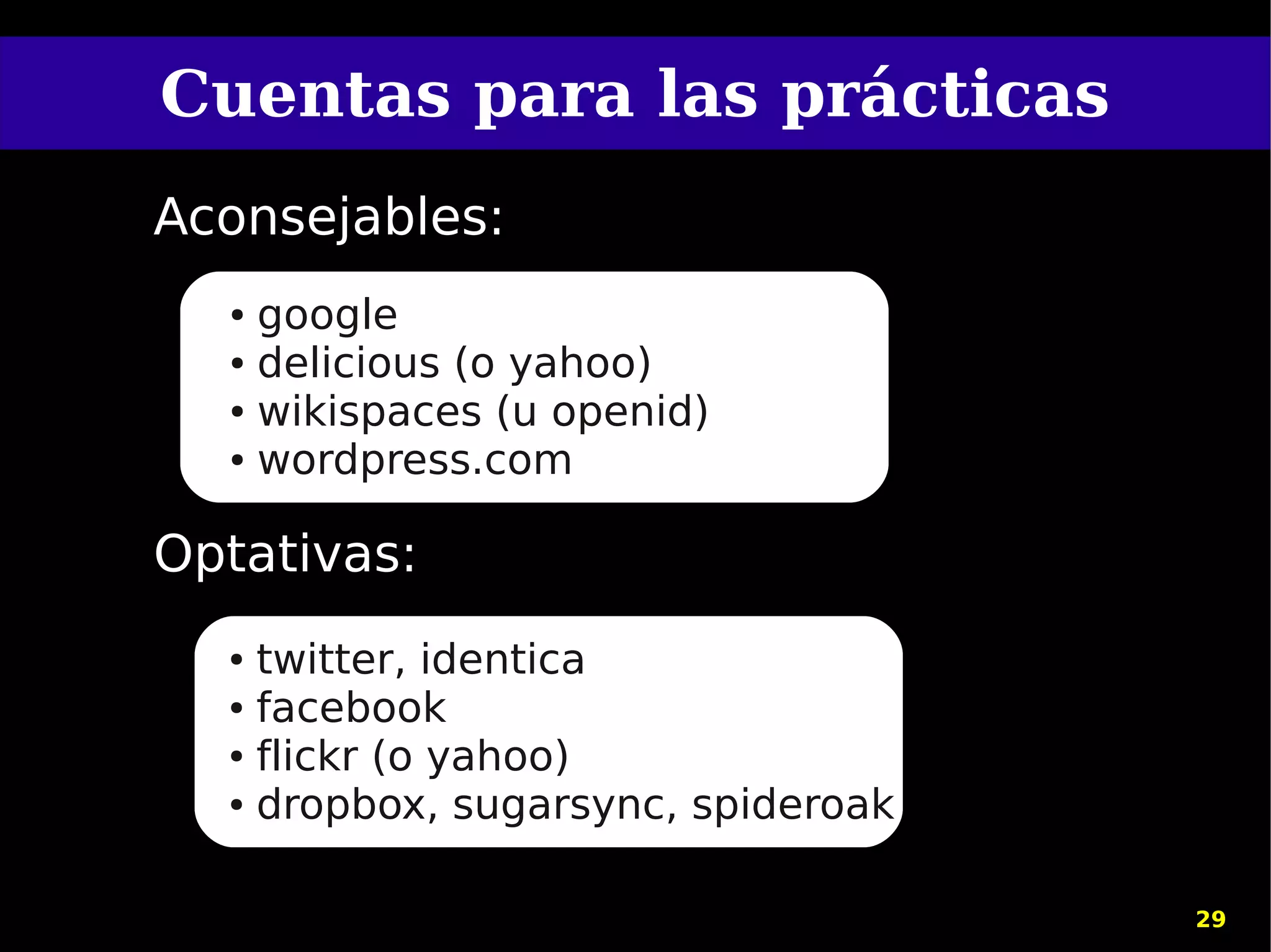 Cuentas para las prácticas
Aconsejables:
  ● google
  ● delicious (o yahoo)

  ● wikispaces (u openid)

  ● wordpress.com




Optativas:
  ● twitter, identica
  ● facebook

  ● flickr (o yahoo)

  ● dropbox, sugarsync, spideroak




                                    29
 