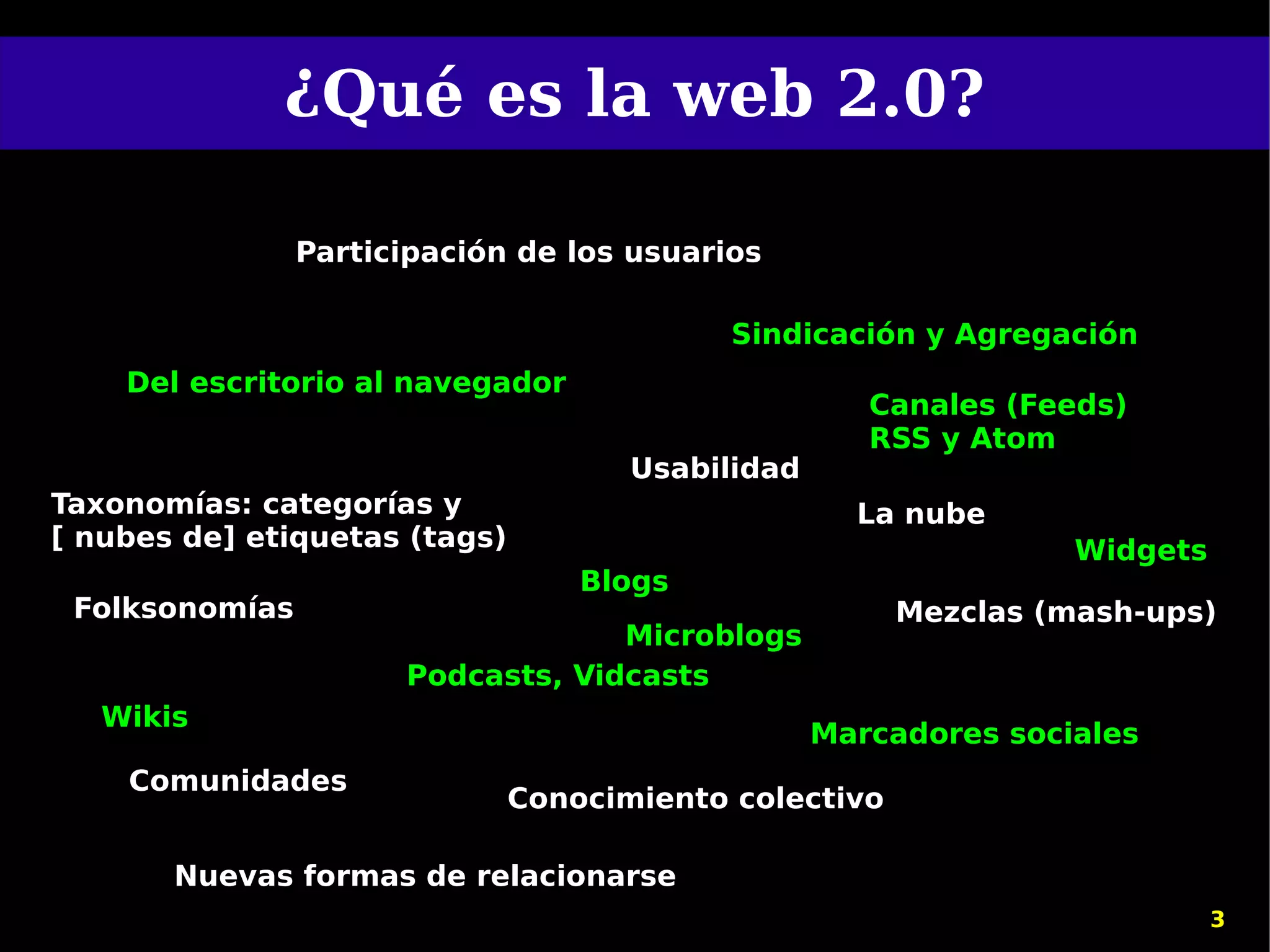 ¿Qué es la web 2.0?

                Participación de los usuarios

                                            Sindicación y Agregación
    Del escritorio al navegador
                                                      Canales (Feeds)
                                                      RSS y Atom
                                      Usabilidad
Taxonomías: categorías y                             La nube
[ nubes de] etiquetas (tags)                                      Widgets
                                   Blogs
 Folksonomías                                           Mezclas (mash-ups)
                                   Microblogs
                      Podcasts, Vidcasts
   Wikis
                                                   Marcadores sociales
    Comunidades
                               Conocimiento colectivo

       Nuevas formas de relacionarse
                                                                            3
 