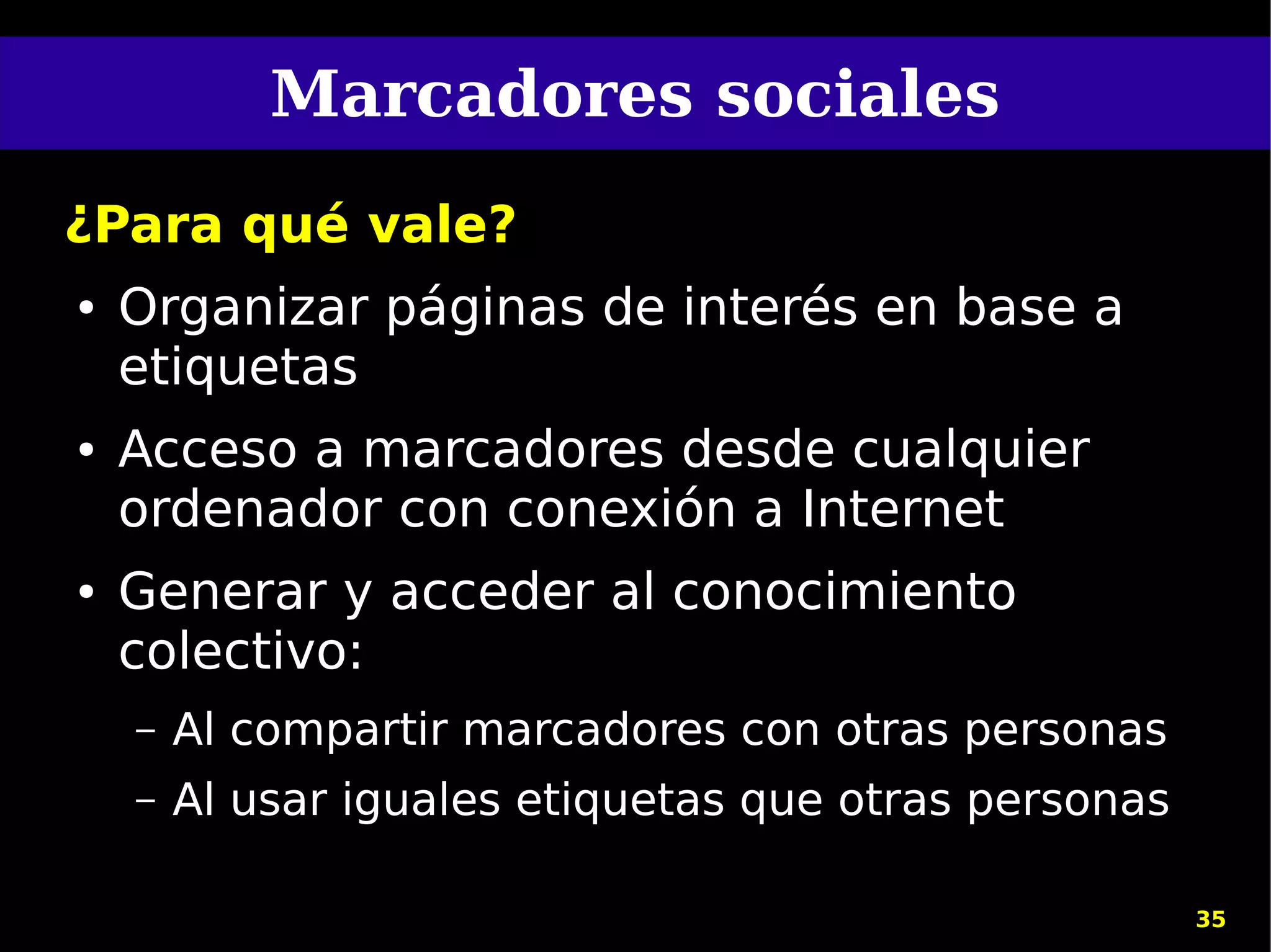 Marcadores sociales
¿Para qué vale?
●   Organizar páginas de interés en base a
    etiquetas
●   Acceso a marcadores desde cualquier
    ordenador con conexión a Internet
●   Generar y acceder al conocimiento
    colectivo:
    –   Al compartir marcadores con otras personas
    –   Al usar iguales etiquetas que otras personas

                                                       35
 