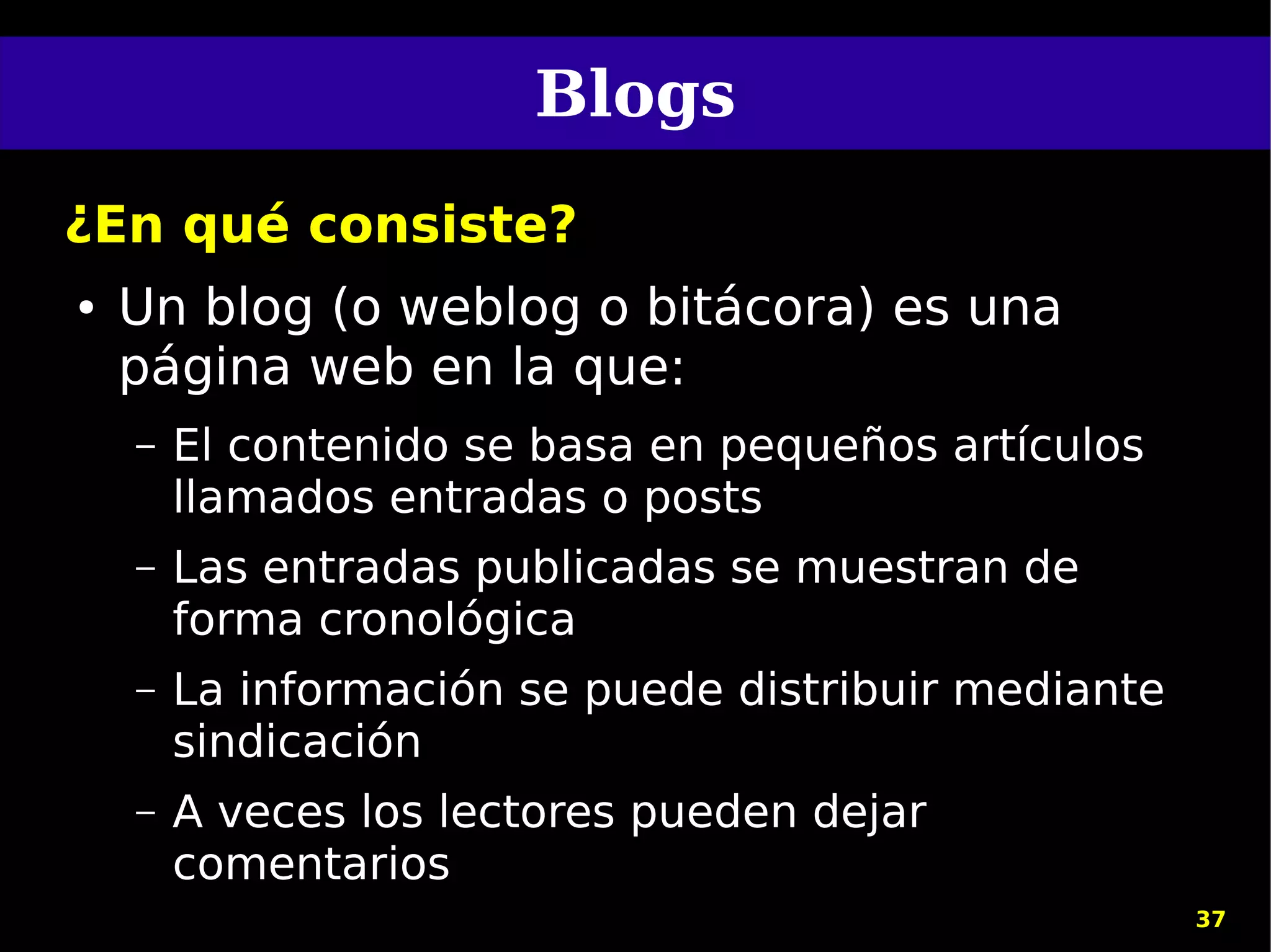 Blogs
¿En qué consiste?
●   Un blog (o weblog o bitácora) es una
    página web en la que:
    –   El contenido se basa en pequeños artículos
        llamados entradas o posts
    –   Las entradas publicadas se muestran de
        forma cronológica
    –   La información se puede distribuir mediante
        sindicación
    –   A veces los lectores pueden dejar
        comentarios
                                                      37
 