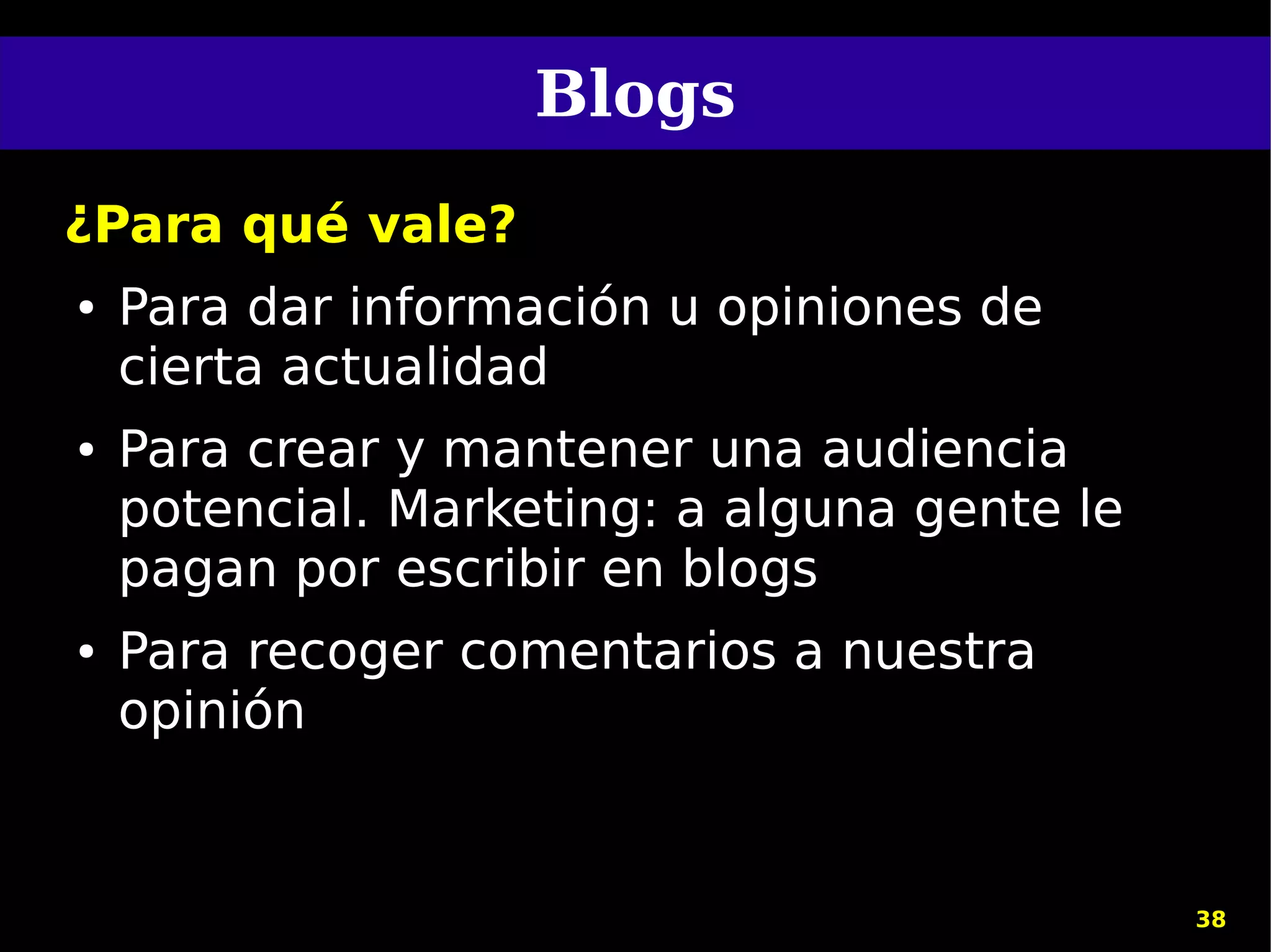 Blogs
¿Para qué vale?
●   Para dar información u opiniones de
    cierta actualidad
●   Para crear y mantener una audiencia
    potencial. Marketing: a alguna gente le
    pagan por escribir en blogs
●   Para recoger comentarios a nuestra
    opinión


                                              38
 