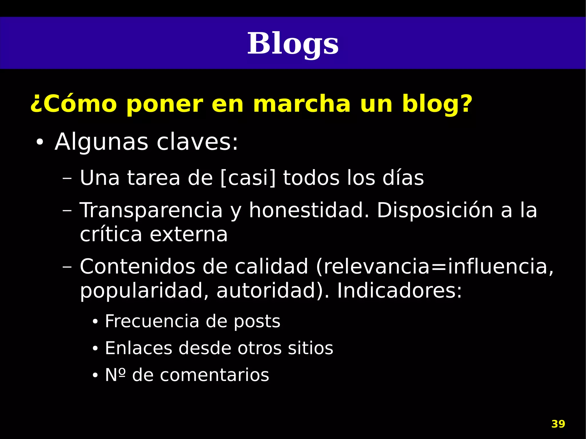 Blogs
¿Cómo poner en marcha un blog?
●   Algunas claves:
    –   Una tarea de [casi] todos los días
    –   Transparencia y honestidad. Disposición a la
        crítica externa
    –   Contenidos de calidad (relevancia=influencia,
        popularidad, autoridad). Indicadores:
         ●   Frecuencia de posts
         ●   Enlaces desde otros sitios
         ●   Nº de comentarios

                                                       39
 