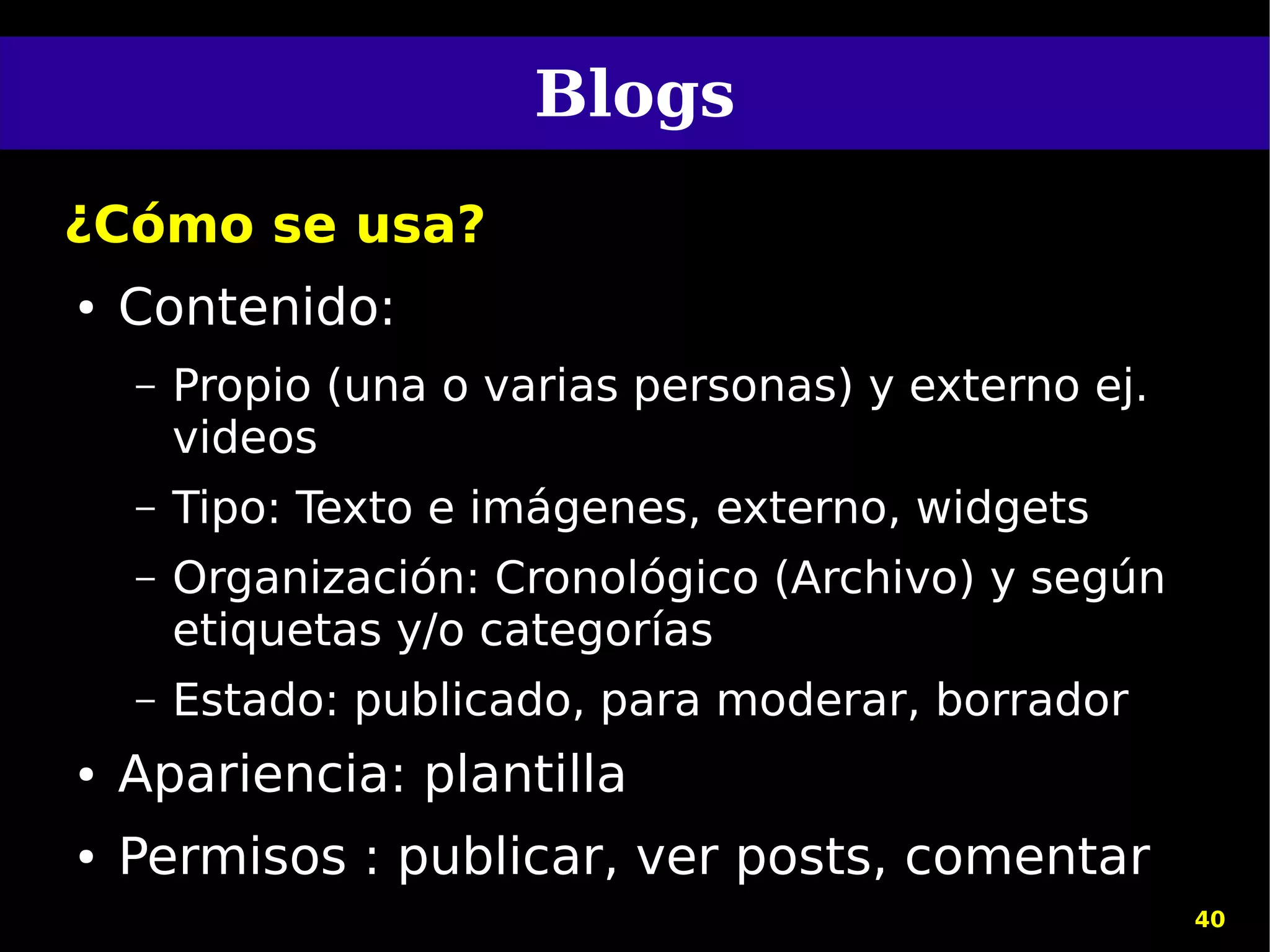 Blogs
¿Cómo se usa?
●   Contenido:
    –   Propio (una o varias personas) y externo ej.
        videos
    –   Tipo: Texto e imágenes, externo, widgets
    –   Organización: Cronológico (Archivo) y según
        etiquetas y/o categorías
    –   Estado: publicado, para moderar, borrador
●   Apariencia: plantilla
●   Permisos : publicar, ver posts, comentar
                                                       40
 