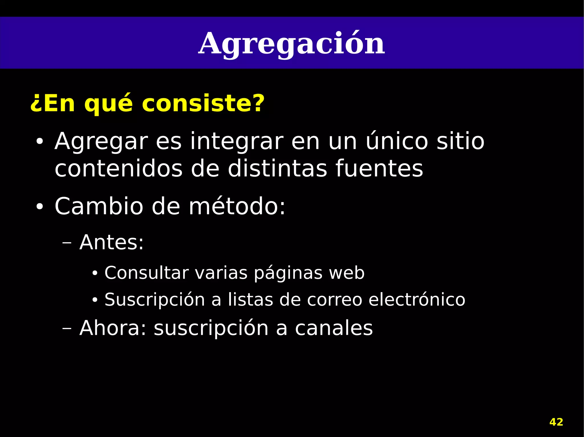 Agregación
¿En qué consiste?
●   Agregar es integrar en un único sitio
    contenidos de distintas fuentes
●   Cambio de método:
    –   Antes:
         ●   Consultar varias páginas web
         ●   Suscripción a listas de correo electrónico
    –   Ahora: suscripción a canales



                                                          42
 