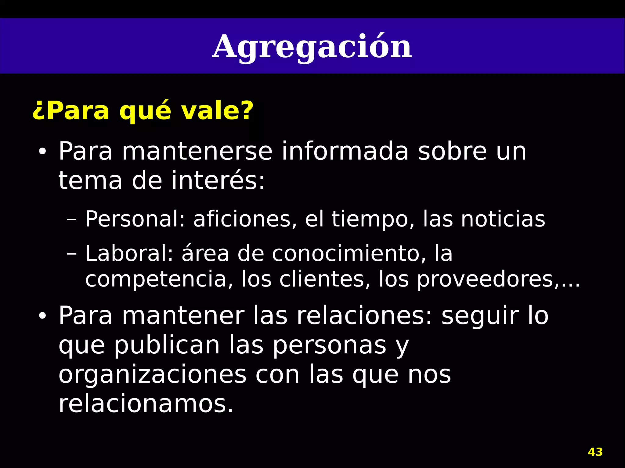 Agregación
¿Para qué vale?
●   Para mantenerse informada sobre un
    tema de interés:
    –   Personal: aficiones, el tiempo, las noticias
    –   Laboral: área de conocimiento, la
        competencia, los clientes, los proveedores,...
●   Para mantener las relaciones: seguir lo
    que publican las personas y
    organizaciones con las que nos
    relacionamos.
                                                         43
 