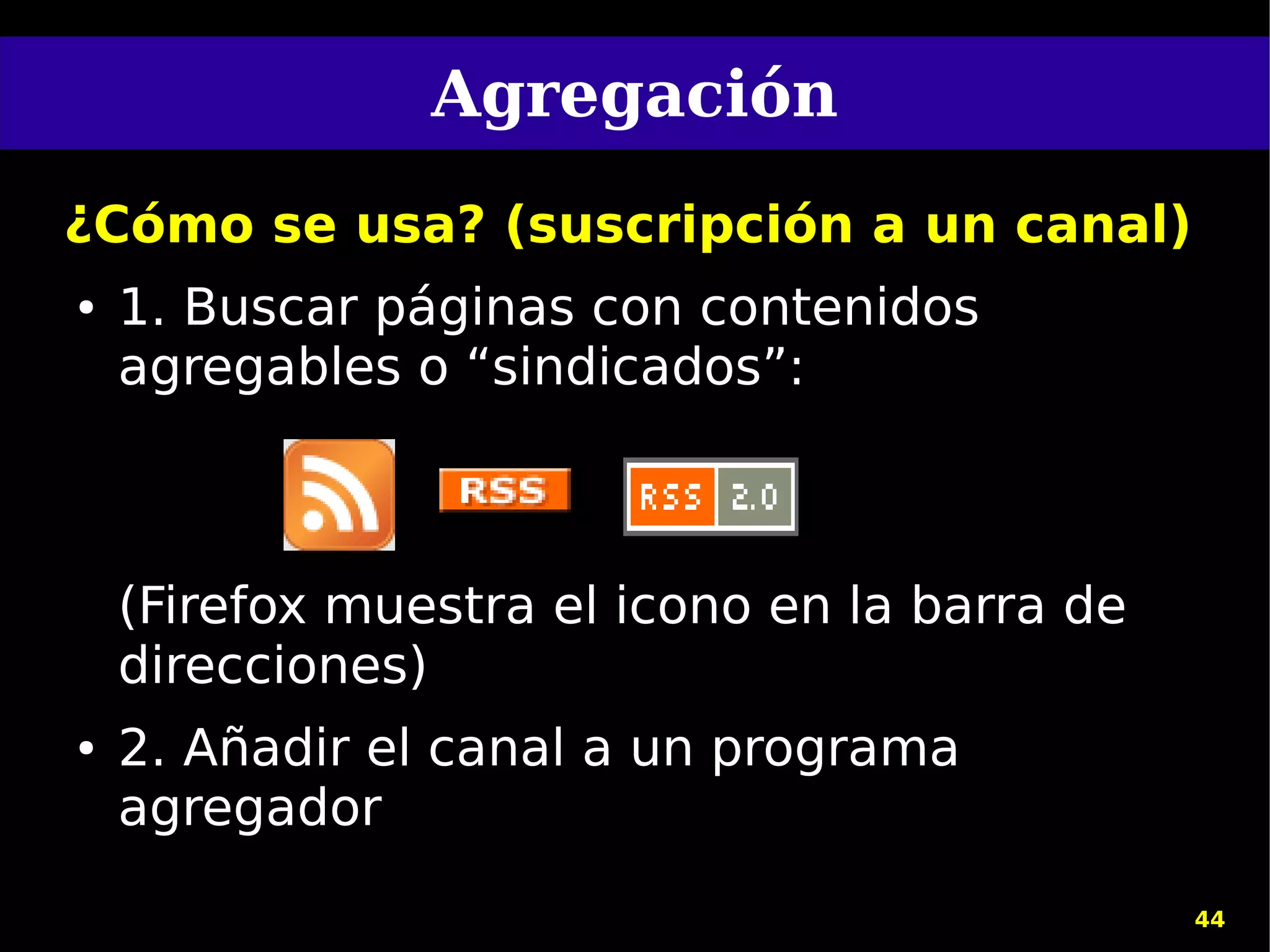 Agregación
¿Cómo se usa? (suscripción a un canal)
●   1. Buscar páginas con contenidos
    agregables o “sindicados”:



    (Firefox muestra el icono en la barra de
    direcciones)
●   2. Añadir el canal a un programa
    agregador
                                               44
 