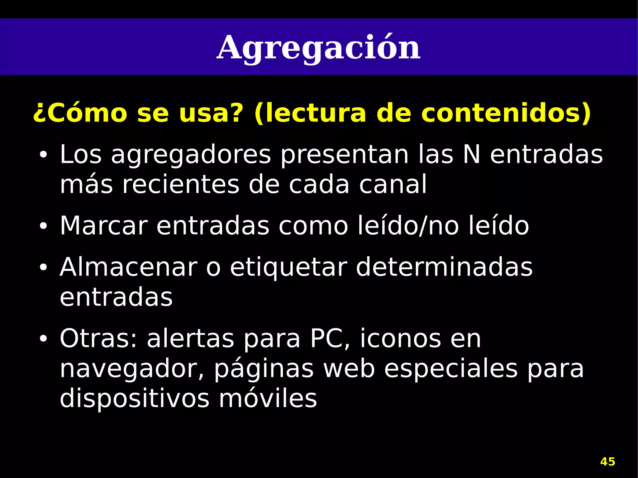 Agregación
¿Cómo se usa? (lectura de contenidos)
●   Los agregadores presentan las N entradas
    más recientes de cada canal
●   Marcar entradas como leído/no leído
●   Almacenar o etiquetar determinadas
    entradas
●   Otras: alertas para PC, iconos en
    navegador, páginas web especiales para
    dispositivos móviles

                                             45
 