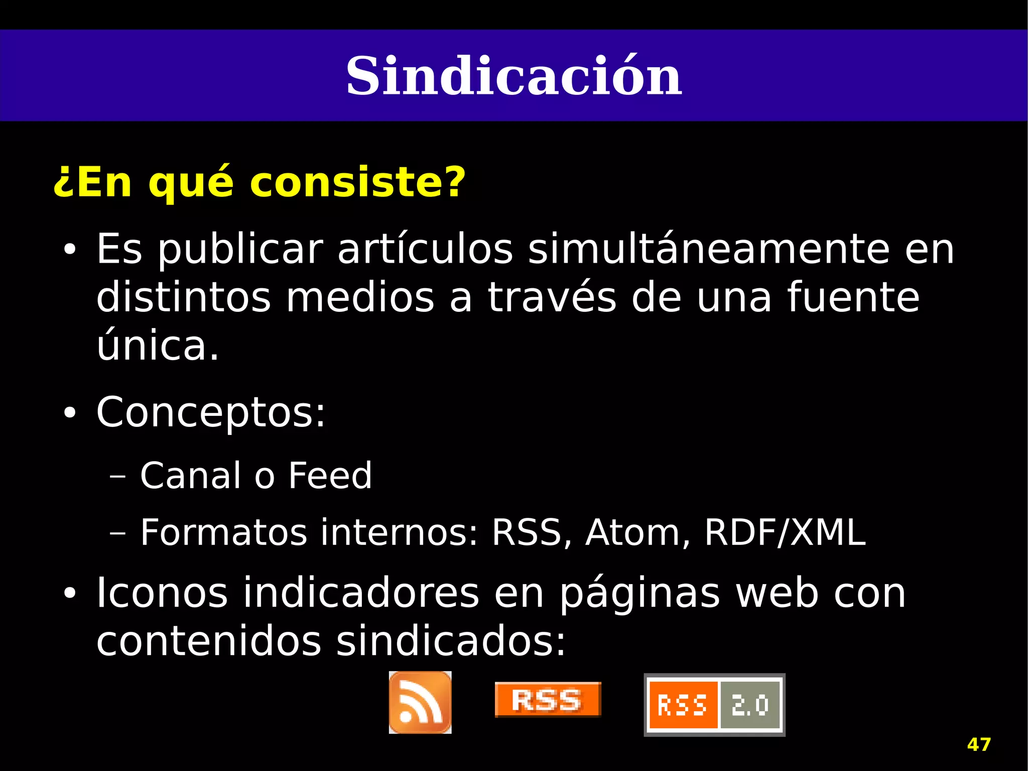 Sindicación
¿En qué consiste?
●   Es publicar artículos simultáneamente en
    distintos medios a través de una fuente
    única.
●   Conceptos:
    –   Canal o Feed
    –   Formatos internos: RSS, Atom, RDF/XML
●   Iconos indicadores en páginas web con
    contenidos sindicados:

                                                47
 