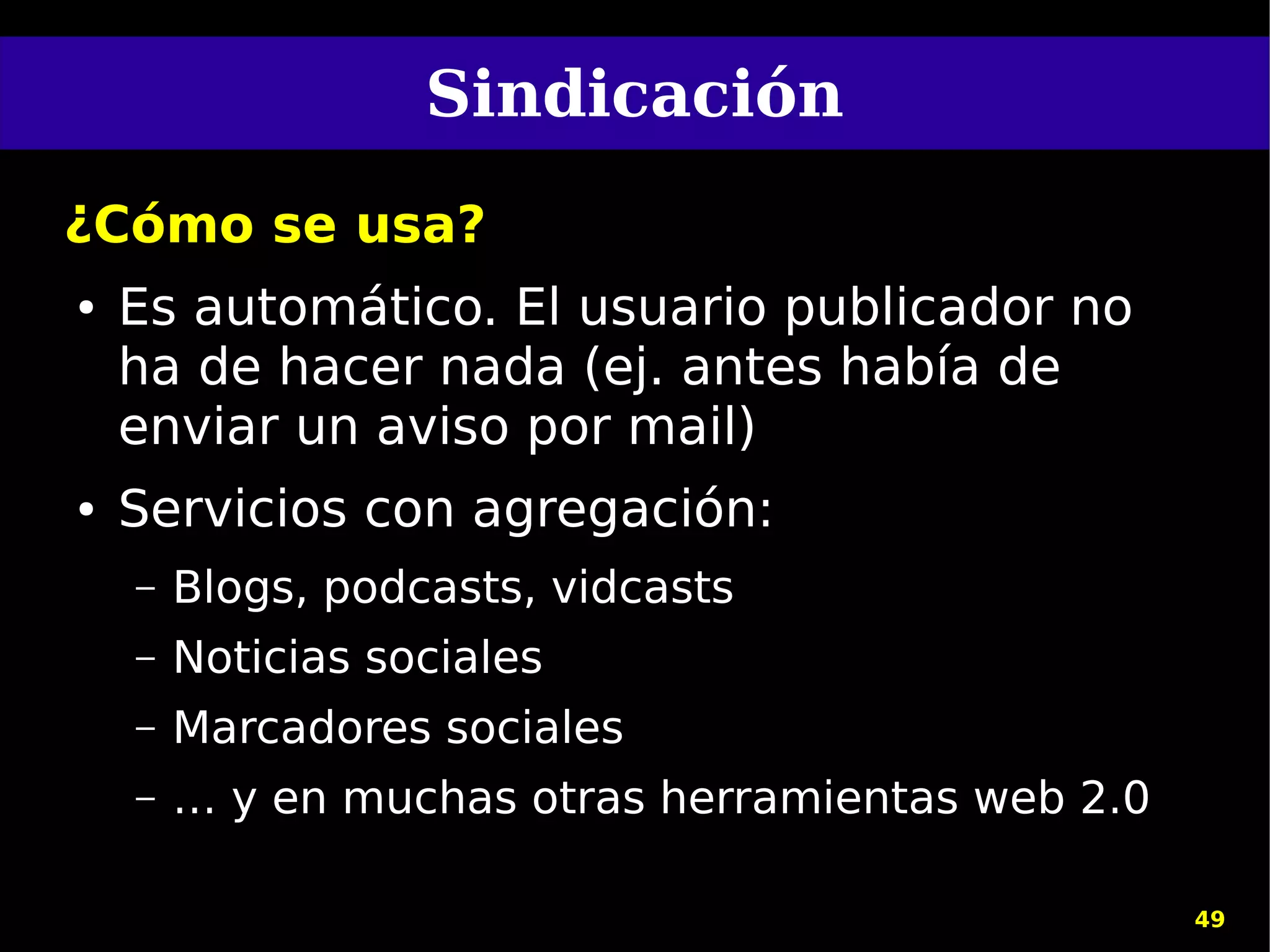 Sindicación
¿Cómo se usa?
●   Es automático. El usuario publicador no
    ha de hacer nada (ej. antes había de
    enviar un aviso por mail)
●   Servicios con agregación:
    –   Blogs, podcasts, vidcasts
    –   Noticias sociales
    –   Marcadores sociales
    –   … y en muchas otras herramientas web 2.0

                                                   49
 