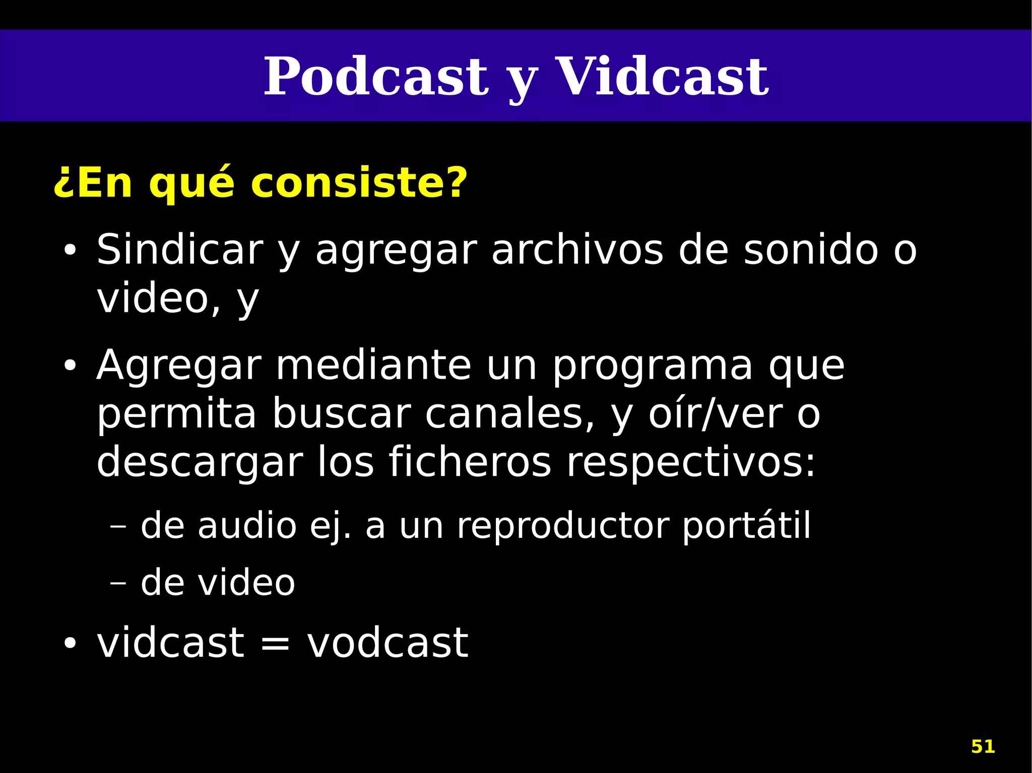 Podcast y Vidcast
¿En qué consiste?
●   Sindicar y agregar archivos de sonido o
    video, y
●   Agregar mediante un programa que
    permita buscar canales, y oír/ver o
    descargar los ficheros respectivos:
    –   de audio ej. a un reproductor portátil
    –   de video
●   vidcast = vodcast

                                                 51
 