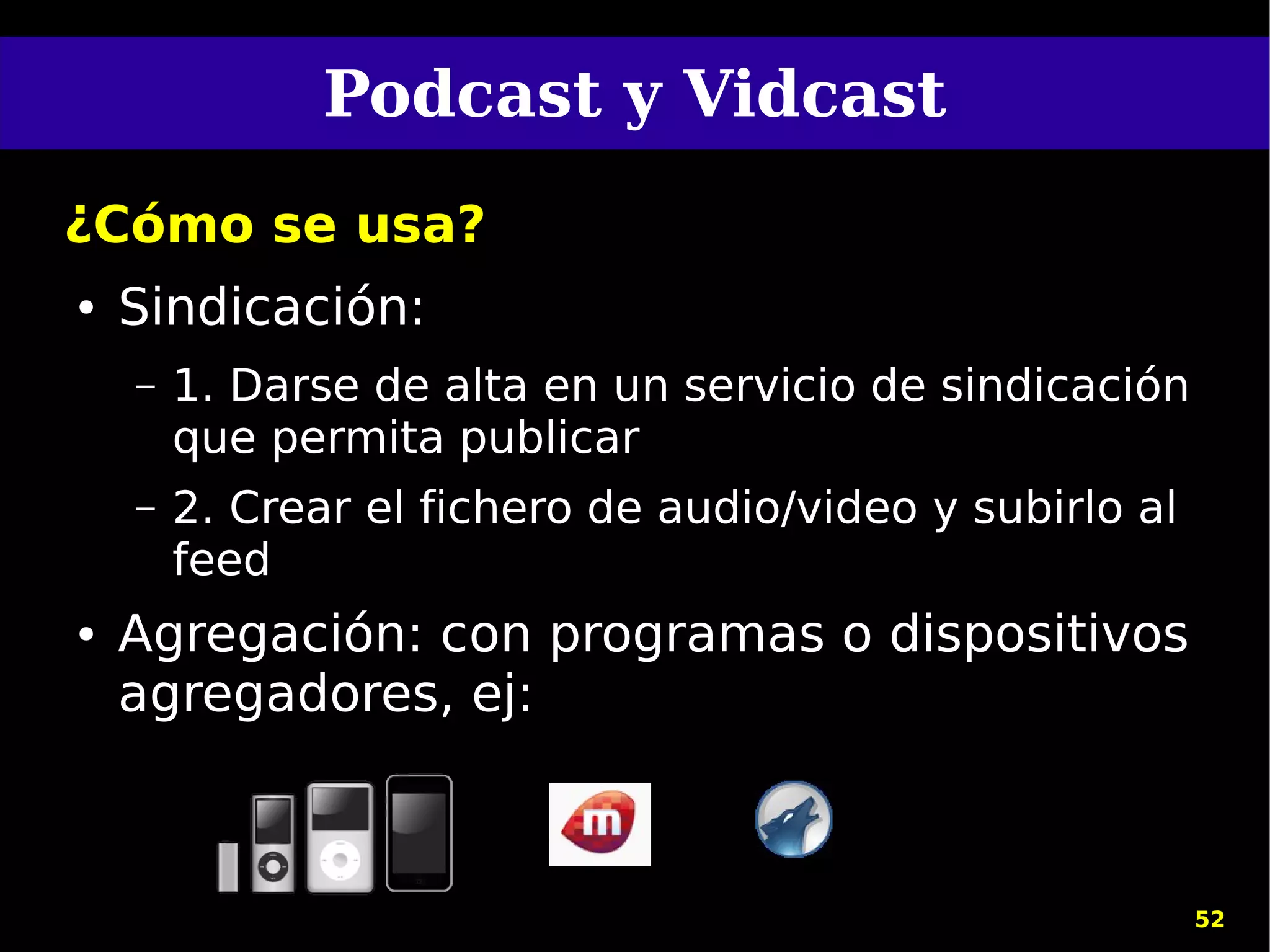 Podcast y Vidcast
¿Cómo se usa?
●   Sindicación:
    –   1. Darse de alta en un servicio de sindicación
        que permita publicar
    –   2. Crear el fichero de audio/video y subirlo al
        feed
●   Agregación: con programas o dispositivos
    agregadores, ej:



                                                          52
 