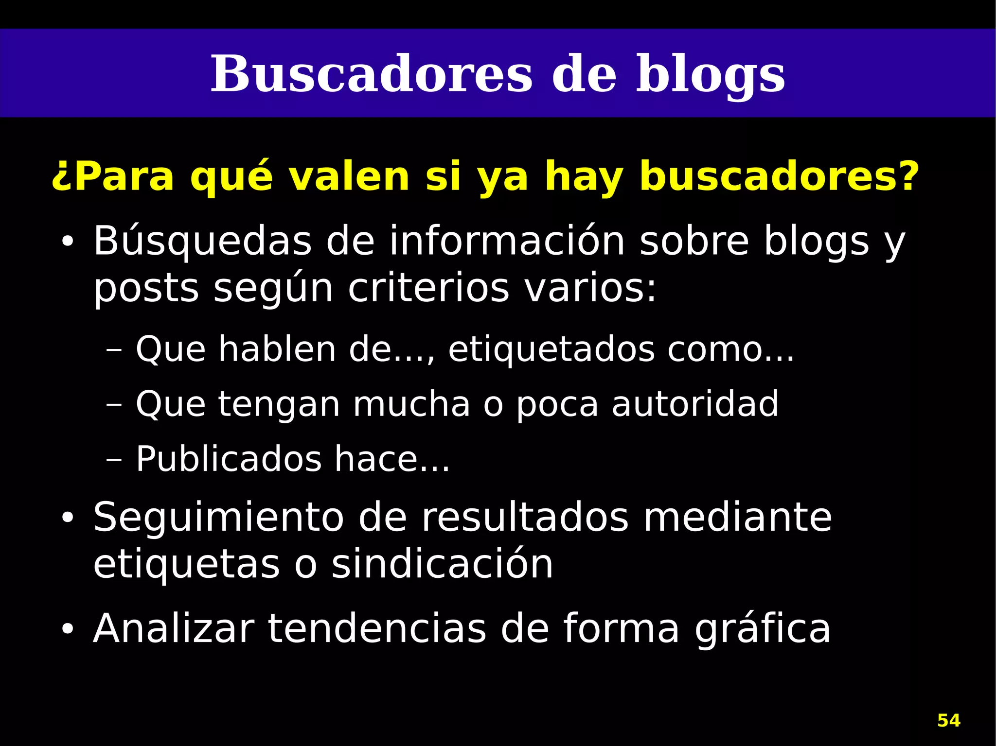 Buscadores de blogs
¿Para qué valen si ya hay buscadores?
●   Búsquedas de información sobre blogs y
    posts según criterios varios:
    –   Que hablen de..., etiquetados como...
    –   Que tengan mucha o poca autoridad
    –   Publicados hace...
●   Seguimiento de resultados mediante
    etiquetas o sindicación
●   Analizar tendencias de forma gráfica

                                                54
 