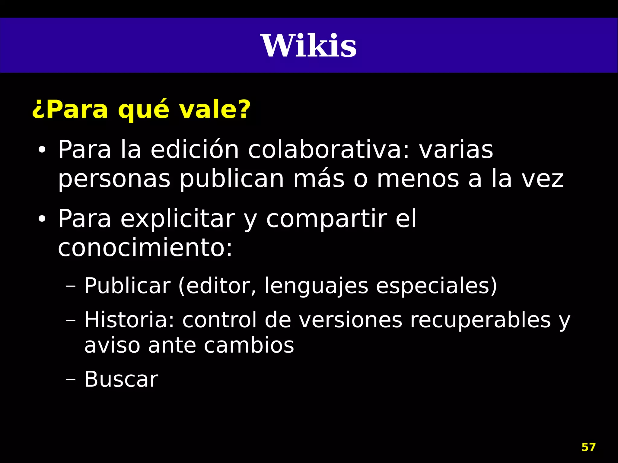 Wikis
¿Para qué vale?
●   Para la edición colaborativa: varias
    personas publican más o menos a la vez
●   Para explicitar y compartir el
    conocimiento:
    –   Publicar (editor, lenguajes especiales)
    –   Historia: control de versiones recuperables y
        aviso ante cambios
    –   Buscar

                                                        57
 