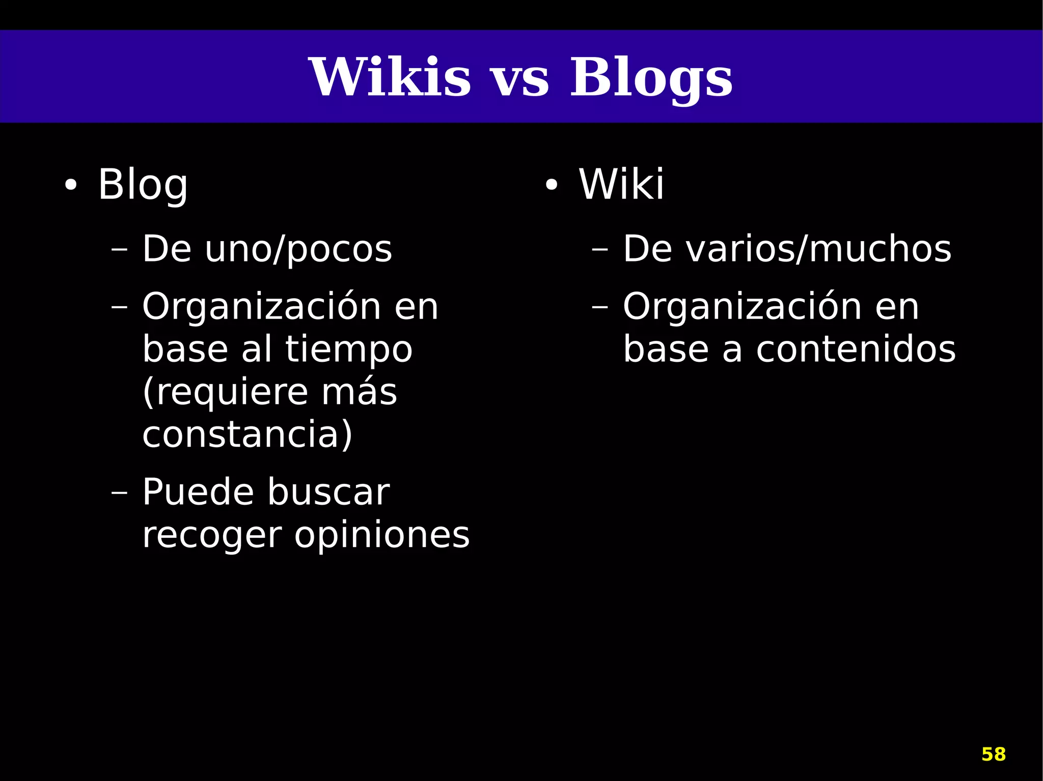 Wikis vs Blogs
●   Blog                    ●   Wiki
    –   De uno/pocos            –   De varios/muchos
    –   Organización en         –   Organización en
        base al tiempo              base a contenidos
        (requiere más
        constancia)
    –   Puede buscar
        recoger opiniones




                                                        58
 