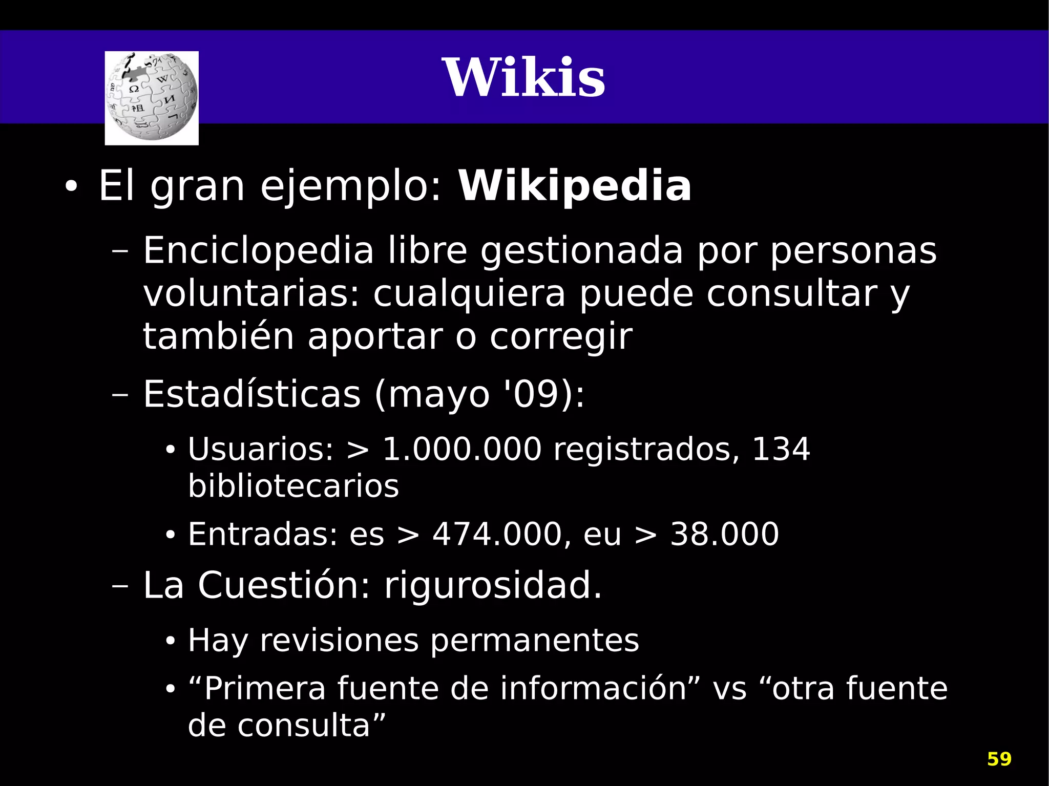 Wikis
●   El gran ejemplo: Wikipedia
    –   Enciclopedia libre gestionada por personas
        voluntarias: cualquiera puede consultar y
        también aportar o corregir
    –   Estadísticas (mayo '09):
         ●   Usuarios: > 1.000.000 registrados, 134
             bibliotecarios
         ●   Entradas: es > 474.000, eu > 38.000
    –   La Cuestión: rigurosidad.
         ●   Hay revisiones permanentes
         ●   “Primera fuente de información” vs “otra fuente
             de consulta”
                                                               59
 