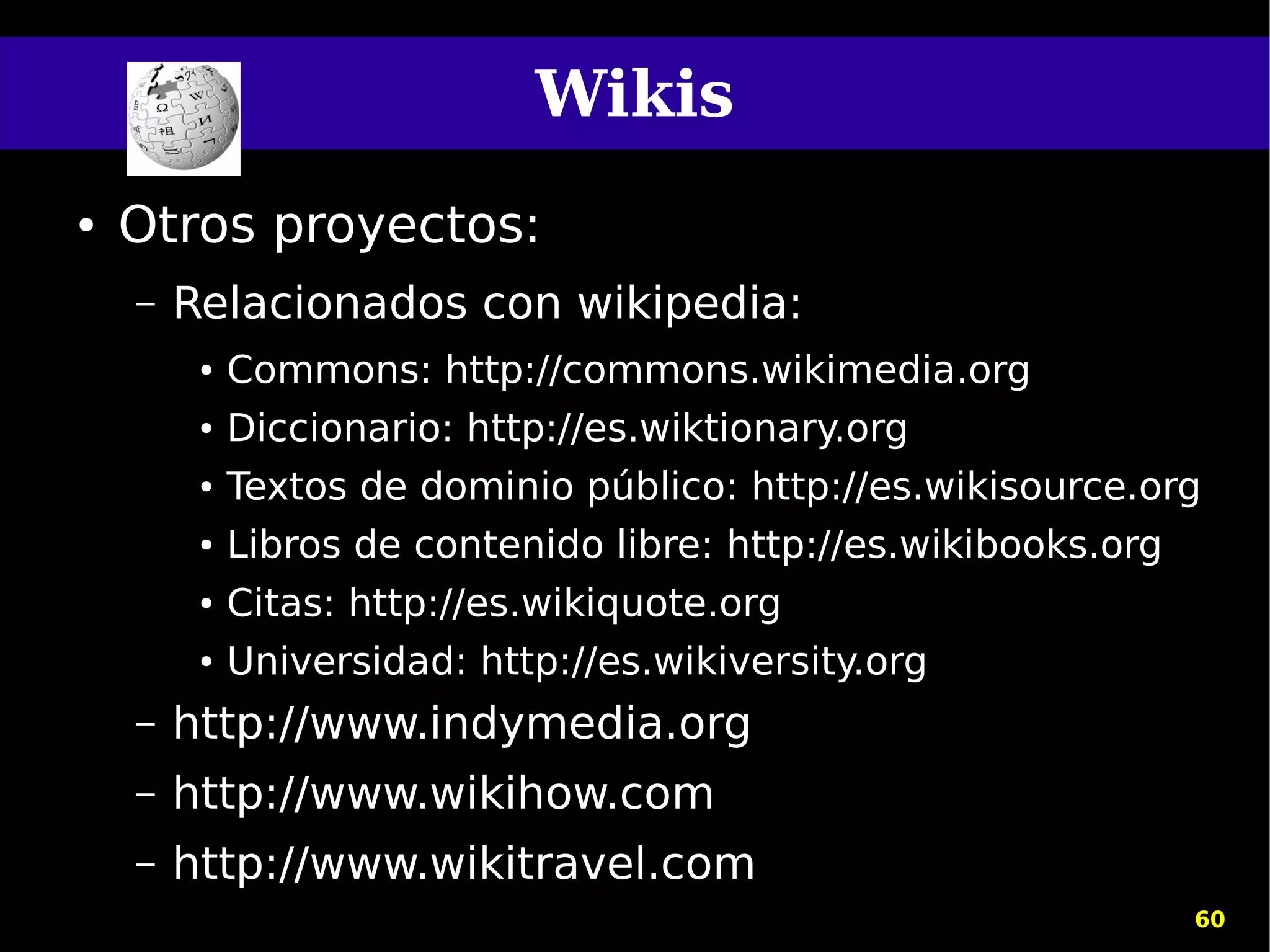 Wikis
●   Otros proyectos:
    –   Relacionados con wikipedia:
         ●   Commons: http://commons.wikimedia.org
         ●   Diccionario: http://es.wiktionary.org
         ●   Textos de dominio público: http://es.wikisource.org
         ●   Libros de contenido libre: http://es.wikibooks.org
         ●   Citas: http://es.wikiquote.org
         ●   Universidad: http://es.wikiversity.org
    –   http://www.indymedia.org
    –   http://www.wikihow.com
    –   http://www.wikitravel.com
                                                                  60
 